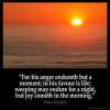Psalms_30-5: For his anger endureth but a moment; in his favour is life: weeping may endure for a night, but joy cometh in the morning.