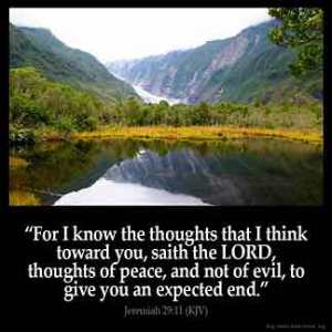 Jeremiah_29-11: For I know the thoughts that I think toward you, saith the LORD, thoughts of peace, and not of evil, to give you an expected end