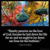 1-John_3-16-2: Hereby perceive we the love of God, because he laid down his life for us: and we ought to lay down our lives for the brethren.