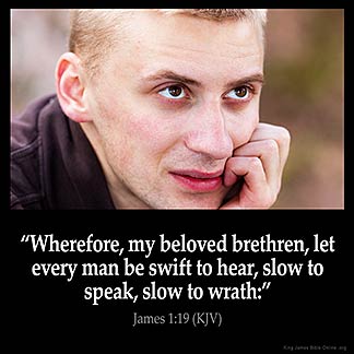 James_1-19: Wherefore, my beloved brethren, let every man be swift to hear, slow to speak, slow to wrath