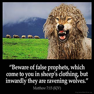 Matthew_7-15: Beware of false prophets, which come to you in sheep's clothing, but inwardly they are ravening wolves