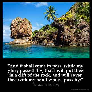 Exodus_33-22: "So it shall be, while My glory passes by, that I will put you in the cleft of the rock, and will cover you with My hand while I pass by.