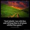 Genesis_28-15-1: And, behold, I am with thee, and will keep thee in all places whither thou goest, and will bring thee again into this land; for I will not leave thee, until I have done that which I have spoken to thee of