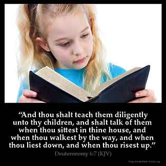 Deuteronomy_6-7: And thou shalt teach them diligently unto thy children, and shalt talk of them when thou sittest in thine house, and when thou walkest by the way, and when thou liest down, and when thou risest up.