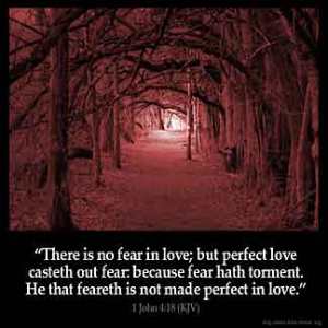 1-John_4-18: There is no fear in love; but perfect love casteth out fear: because fear hath torment. He that feareth is not made perfect in love