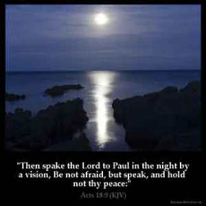 Acts_18-9: Then spake the Lord to Paul in the night by a vision, Be not afraid, but speak, and hold not thy peace