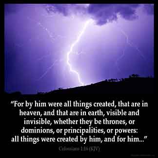 Colossians_1-16: For by him were all things created, that are in heaven, and that are in earth, visible and invisible, whether they be thrones, or dominions, or principalities, or powers: all things were created by him, and for him: