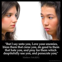 Matthew_5-44: But I say unto you, Love your enemies, bless them that curse you, do good to them that hate you, and pray for them which despitefully use you, and persecute you