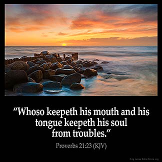 Proverbs_21-23: Whoso keepeth his mouth and his tongue keepeth his soul from troubles