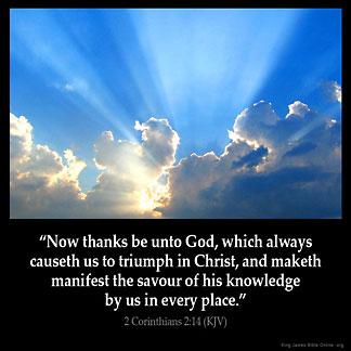 2-Corinthians_2-14: Now thanks be unto God, which always causeth us to triumph in Christ, and maketh manifest the savour of his knowledge by us in every place