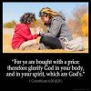 1-Corinthians_6-20: For ye are bought with a price: therefore glorify God in your body, and in your spirit, which are God's.