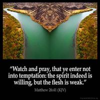 Matthew_26-41-1: Watch and pray, that ye enter not into temptation: the spirit indeed is willing, but the flesh is weak