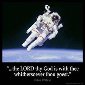 Joshua_1-9: Have not I commanded thee? Be strong and of a good courage; be not afraid, neither be thou dismayed: for the Lord thy God is with thee whithersoever thou goest.