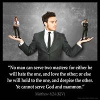 Matthew_6-24: No man can serve two masters: for either he will hate the one, and love the other; or else he will hold to the one, and despise the other. Ye cannot serve God and mammon
