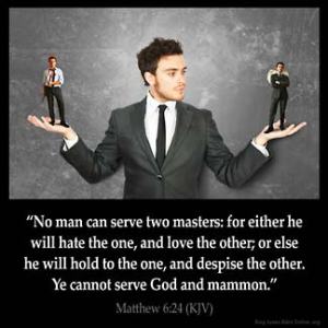 Matthew_6-24: No man can serve two masters: for either he will hate the one, and love the other; or else he will hold to the one, and despise the other. Ye cannot serve God and mammon