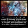 Romans_8-38: For I am persuaded, that neither death, nor life, nor angels, nor principalities, nor powers, nor things present, nor things to come,