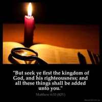 Matthew_6-33: But seek ye first the kingdom of God, and his righteousness; and all these things shall be added unto you.