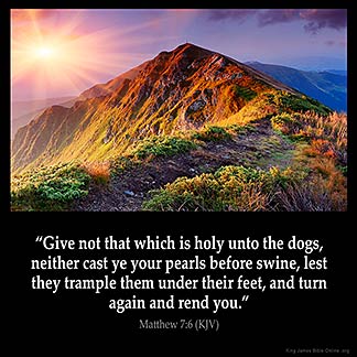 Matthew_7-6: Give not that which is holy unto the dogs, neither cast ye your pearls before swine, lest they trample them under their feet, and turn again and rend you