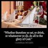 1-Corinthians_10-31: Whether therefore ye eat, or drink, or whatsoever ye do, do all to the glory of God