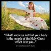 1-Corinthians_6-19: What? know ye not that your body is the temple of the Holy Ghost which is in you, which ye have of God, and ye are not your own