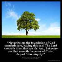 2-Timothy_2-19: Nevertheless the foundation of God standeth sure, having this seal, The Lord knoweth them that are his. And, Let every one that nameth the name of Christ depart from iniquity