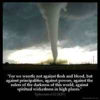 Ephesians_6-12: For we wrestle not against flesh and blood, but against principalities, against powers, against the rulers of the darkness of this world, against spiritual wickedness in high places