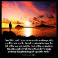 Genesis_1-26: And God said, Let us make man in our image, after our likeness: and let them have dominion over the fish of the sea, and over the fowl of the air, and over the cattle, and over all the earth, and over every creeping thing that creepeth upon the earth