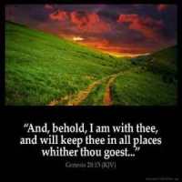 Genesis_28-15-1: And, behold, I am with thee, and will keep thee in all places whither thou goest, and will bring thee again into this land; for I will not leave thee, until I have done that which I have spoken to thee of