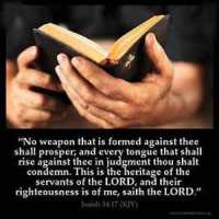 Isaiah_54-17: No weapon that is formed against thee shall prosper; and every tongue that shall rise against thee in judgment thou shalt condemn. This is the heritage of the servants of the LORD, and their righteousness is of me, saith the LORD