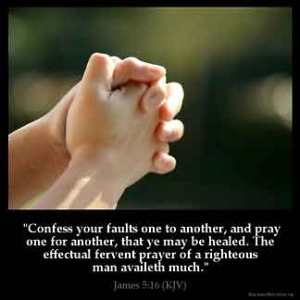 James_5-16: Confess your faults one to another, and pray one for another, that ye may be healed. The effectual fervent prayer of a righteous man availeth much