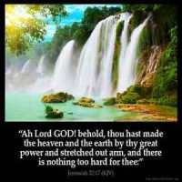 Jeremiah_32-17-2: Ah Lord GOD! behold, thou hast made the heaven and the earth by thy great power and stretched out arm, and there is nothing too hard for thee: