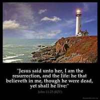 John_11-25: Jesus said unto her, I am the resurrection, and the life: he that believeth in me, though he were dead, yet shall he live