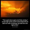 John_8-12: Then spake Jesus again unto them, saying, I am the light of the world: he that followeth me shall not walk in darkness, but shall have the light of life
