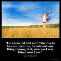 John_9-25: He answered and said, Whether he be a sinner or no, I know not: one thing I know, that, whereas I was blind, now I see.