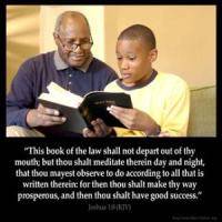 Joshua_1-8: This book of the law shall not depart out of thy mouth; but thou shalt meditate therein day and night, that thou mayest observe to do according to all that is written therein: for then thou shalt make thy way prosperous, and then thou shalt have good success