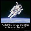 Joshua_1-9: Have not I commanded thee? Be strong and of a good courage; be not afraid, neither be thou dismayed: for the Lord thy God is with thee whithersoever thou goest.