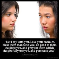 Matthew_5-44: But I say unto you, Love your enemies, bless them that curse you, do good to them that hate you, and pray for them which despitefully use you, and persecute you