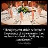 Psalms_23-5: Thou preparest a table before me in the presence of mine enemies: thou anointest my head with oil; my cup runneth over.