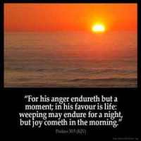 Psalms_30-5: For his anger endureth but a moment; in his favour is life: weeping may endure for a night, but joy cometh in the morning.