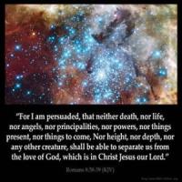Romans_8-38: For I am persuaded, that neither death, nor life, nor angels, nor principalities, nor powers, nor things present, nor things to come,