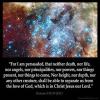 Romans_8-38: For I am persuaded, that neither death, nor life, nor angels, nor principalities, nor powers, nor things present, nor things to come,