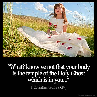 1-Corinthians_6-19: What? know ye not that your body is the temple of the Holy Ghost which is in you, which ye have of God, and ye are not your own
