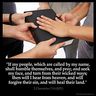 2-Chronicles_7-14: If my people, which are called by my name, shall humble themselves, and pray, and seek my face, and turn from their wicked ways; then will I hear from heaven, and will forgive their sin, and will heal their land