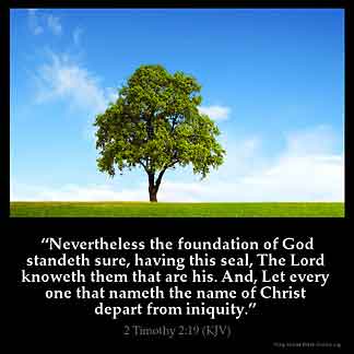 2-Timothy_2-19: Nevertheless the foundation of God standeth sure, having this seal, The Lord knoweth them that are his. And, Let every one that nameth the name of Christ depart from iniquity