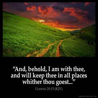 Genesis_28-15-1: And, behold, I am with thee, and will keep thee in all places whither thou goest, and will bring thee again into this land; for I will not leave thee, until I have done that which I have spoken to thee of
