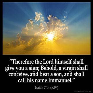 Isaiah_7-14: Therefore the Lord himself shall give you a sign; Behold, a virgin shall conceive, and bear a son, and shall call his name Immanuel.