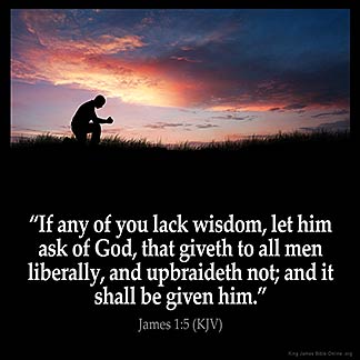 James_1-5: If any of you lack wisdom, let him ask of God, that giveth to all men liberally, and upbraideth not; and it shall be given him.