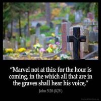 John_5-28: Marvel not at this: for the hour is coming, in the which all that are in the graves shall hear his voice,
