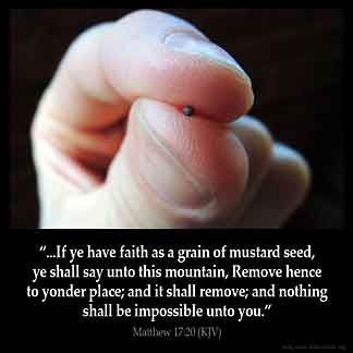 Matthew_17-20: And Jesus said unto them, Because of your unbelief: for verily I say unto you, If ye have faith as a grain of mustard seed, ye shall say unto this mountain, Remove hence to yonder place; and it shall remove; and nothing shall be impossible unto you