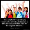 Matthew_18-3: And said, Verily I say unto you, Except ye be converted, and become as little children, ye shall not enter into the kingdom of heaven.